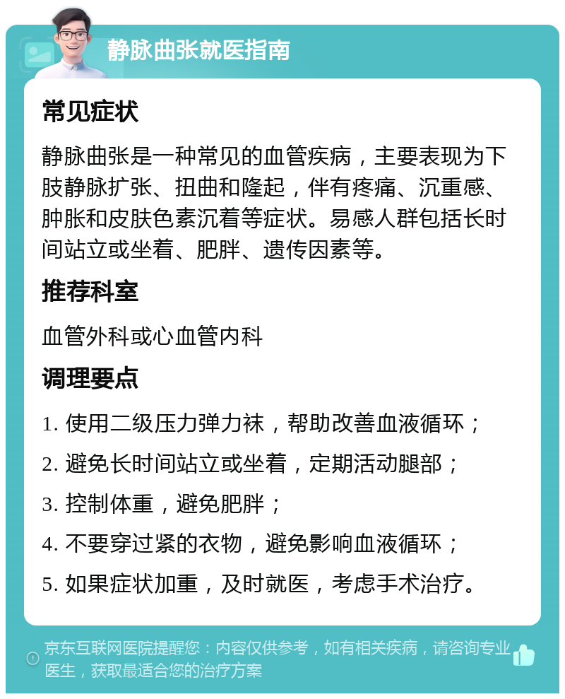 静脉曲张就医指南 常见症状 静脉曲张是一种常见的血管疾病，主要表现为下肢静脉扩张、扭曲和隆起，伴有疼痛、沉重感、肿胀和皮肤色素沉着等症状。易感人群包括长时间站立或坐着、肥胖、遗传因素等。 推荐科室 血管外科或心血管内科 调理要点 1. 使用二级压力弹力袜，帮助改善血液循环； 2. 避免长时间站立或坐着，定期活动腿部； 3. 控制体重，避免肥胖； 4. 不要穿过紧的衣物，避免影响血液循环； 5. 如果症状加重，及时就医，考虑手术治疗。