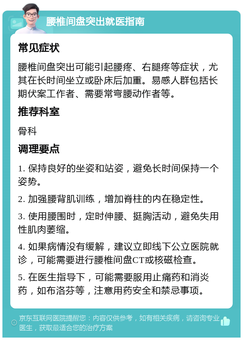 腰椎间盘突出就医指南 常见症状 腰椎间盘突出可能引起腰疼、右腿疼等症状，尤其在长时间坐立或卧床后加重。易感人群包括长期伏案工作者、需要常弯腰动作者等。 推荐科室 骨科 调理要点 1. 保持良好的坐姿和站姿，避免长时间保持一个姿势。 2. 加强腰背肌训练，增加脊柱的内在稳定性。 3. 使用腰围时，定时伸腰、挺胸活动，避免失用性肌肉萎缩。 4. 如果病情没有缓解，建议立即线下公立医院就诊，可能需要进行腰椎间盘CT或核磁检查。 5. 在医生指导下，可能需要服用止痛药和消炎药，如布洛芬等，注意用药安全和禁忌事项。