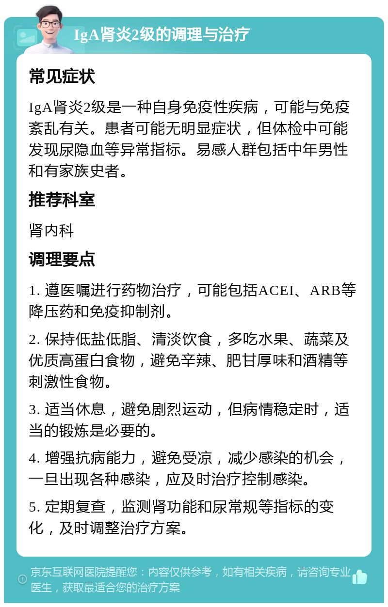 IgA肾炎2级的调理与治疗 常见症状 IgA肾炎2级是一种自身免疫性疾病，可能与免疫紊乱有关。患者可能无明显症状，但体检中可能发现尿隐血等异常指标。易感人群包括中年男性和有家族史者。 推荐科室 肾内科 调理要点 1. 遵医嘱进行药物治疗，可能包括ACEI、ARB等降压药和免疫抑制剂。 2. 保持低盐低脂、清淡饮食，多吃水果、蔬菜及优质高蛋白食物，避免辛辣、肥甘厚味和酒精等刺激性食物。 3. 适当休息，避免剧烈运动，但病情稳定时，适当的锻炼是必要的。 4. 增强抗病能力，避免受凉，减少感染的机会，一旦出现各种感染，应及时治疗控制感染。 5. 定期复查，监测肾功能和尿常规等指标的变化，及时调整治疗方案。