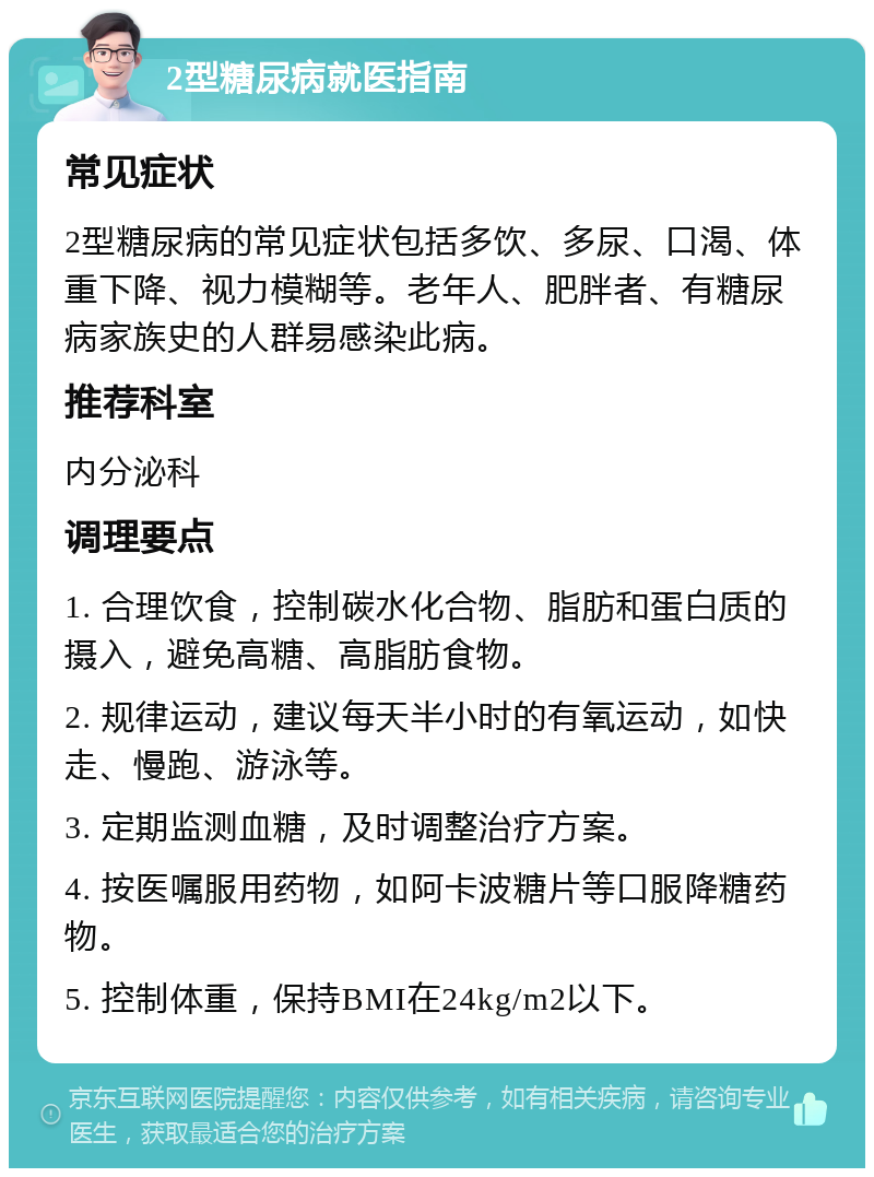 2型糖尿病就医指南 常见症状 2型糖尿病的常见症状包括多饮、多尿、口渴、体重下降、视力模糊等。老年人、肥胖者、有糖尿病家族史的人群易感染此病。 推荐科室 内分泌科 调理要点 1. 合理饮食，控制碳水化合物、脂肪和蛋白质的摄入，避免高糖、高脂肪食物。 2. 规律运动，建议每天半小时的有氧运动，如快走、慢跑、游泳等。 3. 定期监测血糖，及时调整治疗方案。 4. 按医嘱服用药物，如阿卡波糖片等口服降糖药物。 5. 控制体重，保持BMI在24kg/m2以下。