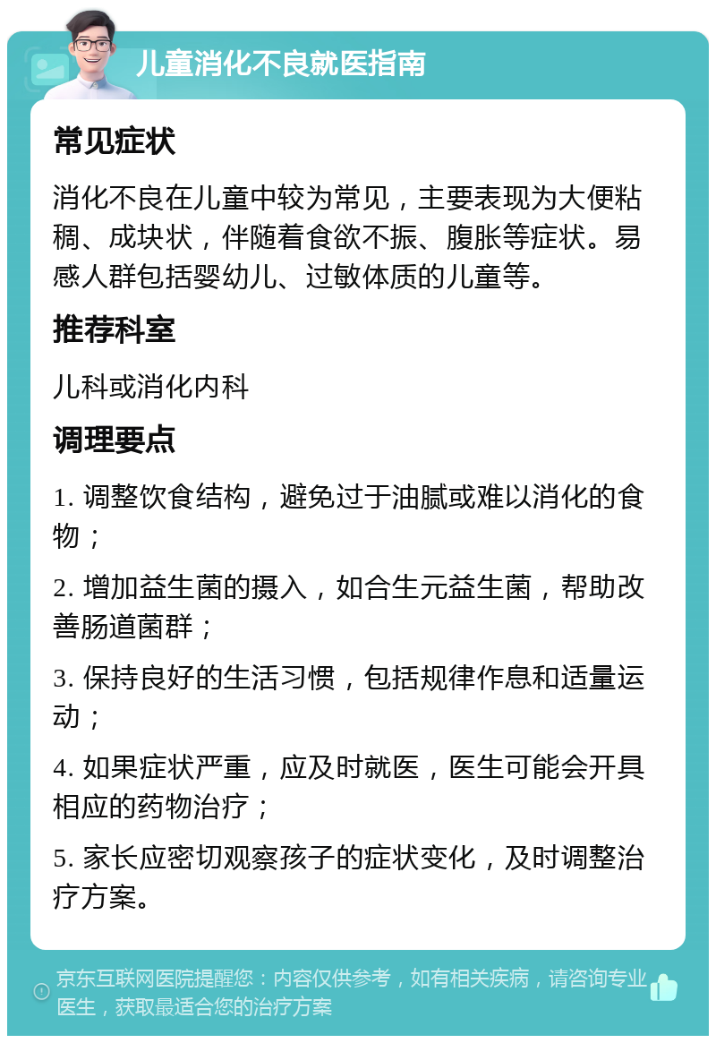 儿童消化不良就医指南 常见症状 消化不良在儿童中较为常见，主要表现为大便粘稠、成块状，伴随着食欲不振、腹胀等症状。易感人群包括婴幼儿、过敏体质的儿童等。 推荐科室 儿科或消化内科 调理要点 1. 调整饮食结构，避免过于油腻或难以消化的食物； 2. 增加益生菌的摄入，如合生元益生菌，帮助改善肠道菌群； 3. 保持良好的生活习惯，包括规律作息和适量运动； 4. 如果症状严重，应及时就医，医生可能会开具相应的药物治疗； 5. 家长应密切观察孩子的症状变化，及时调整治疗方案。