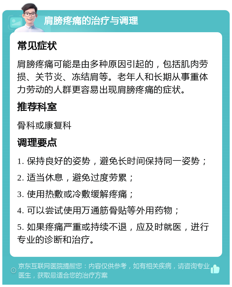 肩膀疼痛的治疗与调理 常见症状 肩膀疼痛可能是由多种原因引起的，包括肌肉劳损、关节炎、冻结肩等。老年人和长期从事重体力劳动的人群更容易出现肩膀疼痛的症状。 推荐科室 骨科或康复科 调理要点 1. 保持良好的姿势，避免长时间保持同一姿势； 2. 适当休息，避免过度劳累； 3. 使用热敷或冷敷缓解疼痛； 4. 可以尝试使用万通筋骨贴等外用药物； 5. 如果疼痛严重或持续不退，应及时就医，进行专业的诊断和治疗。