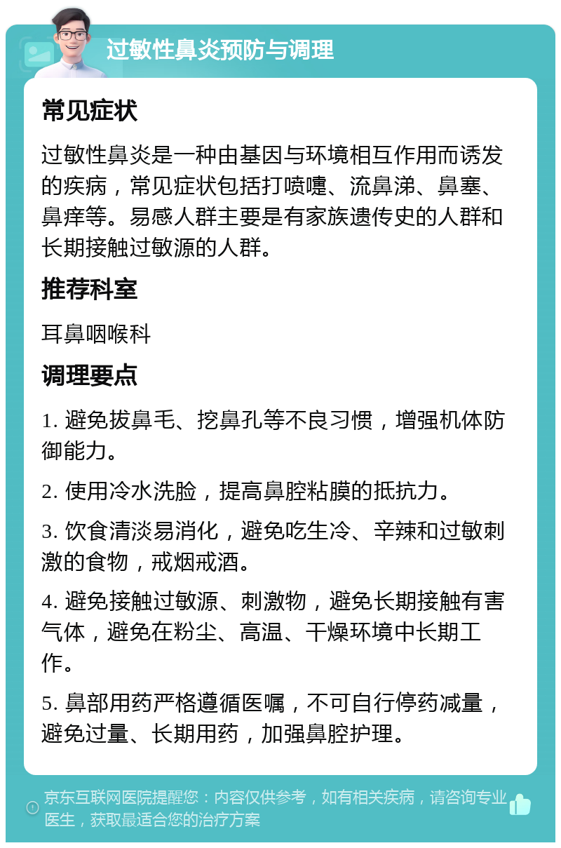 过敏性鼻炎预防与调理 常见症状 过敏性鼻炎是一种由基因与环境相互作用而诱发的疾病，常见症状包括打喷嚏、流鼻涕、鼻塞、鼻痒等。易感人群主要是有家族遗传史的人群和长期接触过敏源的人群。 推荐科室 耳鼻咽喉科 调理要点 1. 避免拔鼻毛、挖鼻孔等不良习惯，增强机体防御能力。 2. 使用冷水洗脸，提高鼻腔粘膜的抵抗力。 3. 饮食清淡易消化，避免吃生冷、辛辣和过敏刺激的食物，戒烟戒酒。 4. 避免接触过敏源、刺激物，避免长期接触有害气体，避免在粉尘、高温、干燥环境中长期工作。 5. 鼻部用药严格遵循医嘱，不可自行停药减量，避免过量、长期用药，加强鼻腔护理。