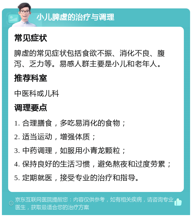 小儿脾虚的治疗与调理 常见症状 脾虚的常见症状包括食欲不振、消化不良、腹泻、乏力等。易感人群主要是小儿和老年人。 推荐科室 中医科或儿科 调理要点 1. 合理膳食，多吃易消化的食物； 2. 适当运动，增强体质； 3. 中药调理，如服用小青龙颗粒； 4. 保持良好的生活习惯，避免熬夜和过度劳累； 5. 定期就医，接受专业的治疗和指导。