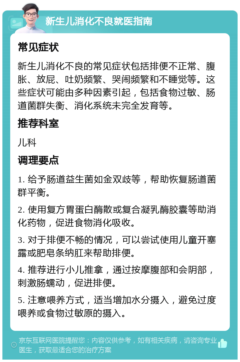 新生儿消化不良就医指南 常见症状 新生儿消化不良的常见症状包括排便不正常、腹胀、放屁、吐奶频繁、哭闹频繁和不睡觉等。这些症状可能由多种因素引起，包括食物过敏、肠道菌群失衡、消化系统未完全发育等。 推荐科室 儿科 调理要点 1. 给予肠道益生菌如金双歧等，帮助恢复肠道菌群平衡。 2. 使用复方胃蛋白酶散或复合凝乳酶胶囊等助消化药物，促进食物消化吸收。 3. 对于排便不畅的情况，可以尝试使用儿童开塞露或肥皂条纳肛来帮助排便。 4. 推荐进行小儿推拿，通过按摩腹部和会阴部，刺激肠蠕动，促进排便。 5. 注意喂养方式，适当增加水分摄入，避免过度喂养或食物过敏原的摄入。