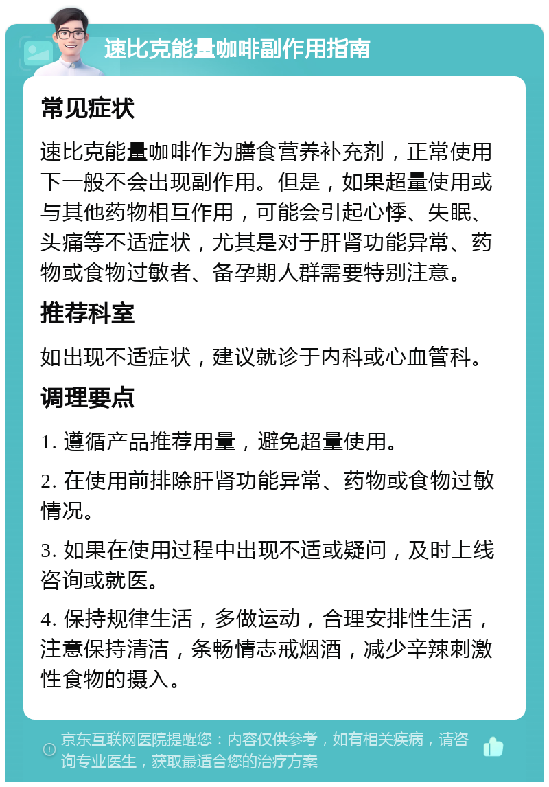 速比克能量咖啡副作用指南 常见症状 速比克能量咖啡作为膳食营养补充剂，正常使用下一般不会出现副作用。但是，如果超量使用或与其他药物相互作用，可能会引起心悸、失眠、头痛等不适症状，尤其是对于肝肾功能异常、药物或食物过敏者、备孕期人群需要特别注意。 推荐科室 如出现不适症状，建议就诊于内科或心血管科。 调理要点 1. 遵循产品推荐用量，避免超量使用。 2. 在使用前排除肝肾功能异常、药物或食物过敏情况。 3. 如果在使用过程中出现不适或疑问，及时上线咨询或就医。 4. 保持规律生活，多做运动，合理安排性生活，注意保持清洁，条畅情志戒烟酒，减少辛辣刺激性食物的摄入。