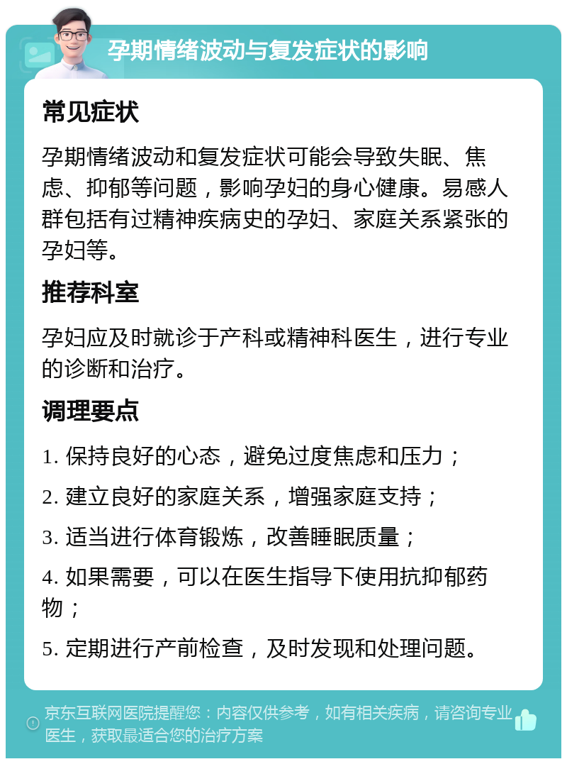 孕期情绪波动与复发症状的影响 常见症状 孕期情绪波动和复发症状可能会导致失眠、焦虑、抑郁等问题，影响孕妇的身心健康。易感人群包括有过精神疾病史的孕妇、家庭关系紧张的孕妇等。 推荐科室 孕妇应及时就诊于产科或精神科医生，进行专业的诊断和治疗。 调理要点 1. 保持良好的心态，避免过度焦虑和压力； 2. 建立良好的家庭关系，增强家庭支持； 3. 适当进行体育锻炼，改善睡眠质量； 4. 如果需要，可以在医生指导下使用抗抑郁药物； 5. 定期进行产前检查，及时发现和处理问题。