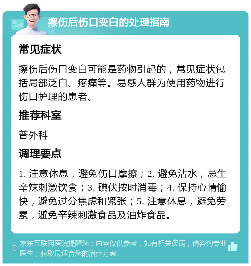 擦伤后伤口变白的处理指南 常见症状 擦伤后伤口变白可能是药物引起的，常见症状包括局部泛白、疼痛等。易感人群为使用药物进行伤口护理的患者。 推荐科室 普外科 调理要点 1. 注意休息，避免伤口摩擦；2. 避免沾水，忌生辛辣刺激饮食；3. 碘伏按时消毒；4. 保持心情愉快，避免过分焦虑和紧张；5. 注意休息，避免劳累，避免辛辣刺激食品及油炸食品。