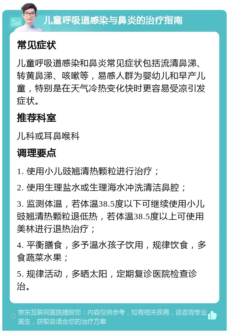 儿童呼吸道感染与鼻炎的治疗指南 常见症状 儿童呼吸道感染和鼻炎常见症状包括流清鼻涕、转黄鼻涕、咳嗽等，易感人群为婴幼儿和早产儿童，特别是在天气冷热变化快时更容易受凉引发症状。 推荐科室 儿科或耳鼻喉科 调理要点 1. 使用小儿豉翘清热颗粒进行治疗； 2. 使用生理盐水或生理海水冲洗清洁鼻腔； 3. 监测体温，若体温38.5度以下可继续使用小儿豉翘清热颗粒退低热，若体温38.5度以上可使用美林进行退热治疗； 4. 平衡膳食，多予温水孩子饮用，规律饮食，多食蔬菜水果； 5. 规律活动，多晒太阳，定期复诊医院检查诊治。