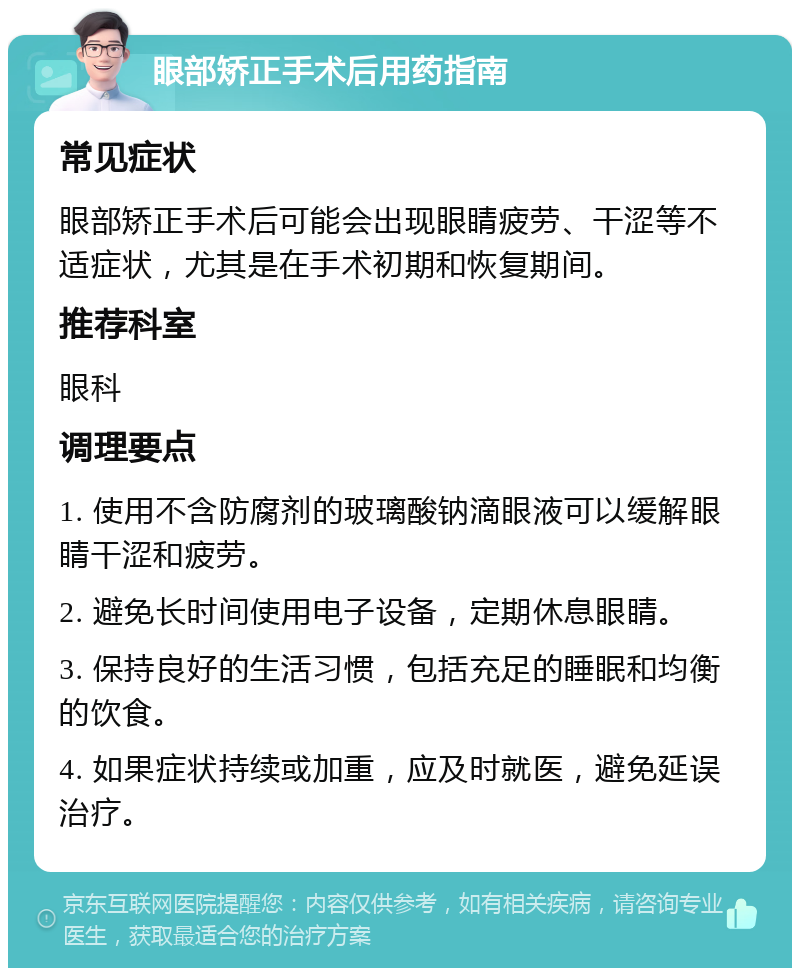 眼部矫正手术后用药指南 常见症状 眼部矫正手术后可能会出现眼睛疲劳、干涩等不适症状，尤其是在手术初期和恢复期间。 推荐科室 眼科 调理要点 1. 使用不含防腐剂的玻璃酸钠滴眼液可以缓解眼睛干涩和疲劳。 2. 避免长时间使用电子设备，定期休息眼睛。 3. 保持良好的生活习惯，包括充足的睡眠和均衡的饮食。 4. 如果症状持续或加重，应及时就医，避免延误治疗。