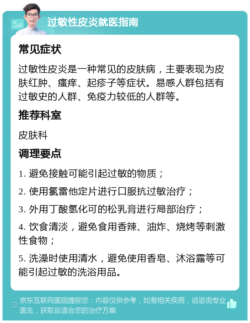 过敏性皮炎就医指南 常见症状 过敏性皮炎是一种常见的皮肤病，主要表现为皮肤红肿、瘙痒、起疹子等症状。易感人群包括有过敏史的人群、免疫力较低的人群等。 推荐科室 皮肤科 调理要点 1. 避免接触可能引起过敏的物质； 2. 使用氯雷他定片进行口服抗过敏治疗； 3. 外用丁酸氢化可的松乳膏进行局部治疗； 4. 饮食清淡，避免食用香辣、油炸、烧烤等刺激性食物； 5. 洗澡时使用清水，避免使用香皂、沐浴露等可能引起过敏的洗浴用品。