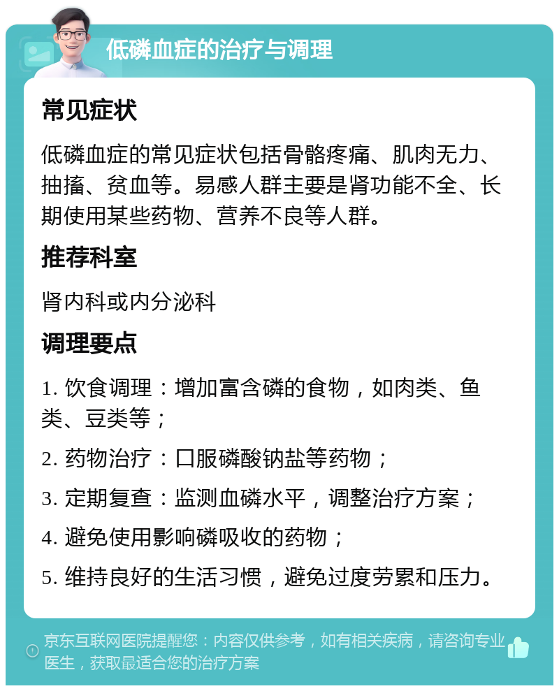 低磷血症的治疗与调理 常见症状 低磷血症的常见症状包括骨骼疼痛、肌肉无力、抽搐、贫血等。易感人群主要是肾功能不全、长期使用某些药物、营养不良等人群。 推荐科室 肾内科或内分泌科 调理要点 1. 饮食调理：增加富含磷的食物，如肉类、鱼类、豆类等； 2. 药物治疗：口服磷酸钠盐等药物； 3. 定期复查：监测血磷水平，调整治疗方案； 4. 避免使用影响磷吸收的药物； 5. 维持良好的生活习惯，避免过度劳累和压力。