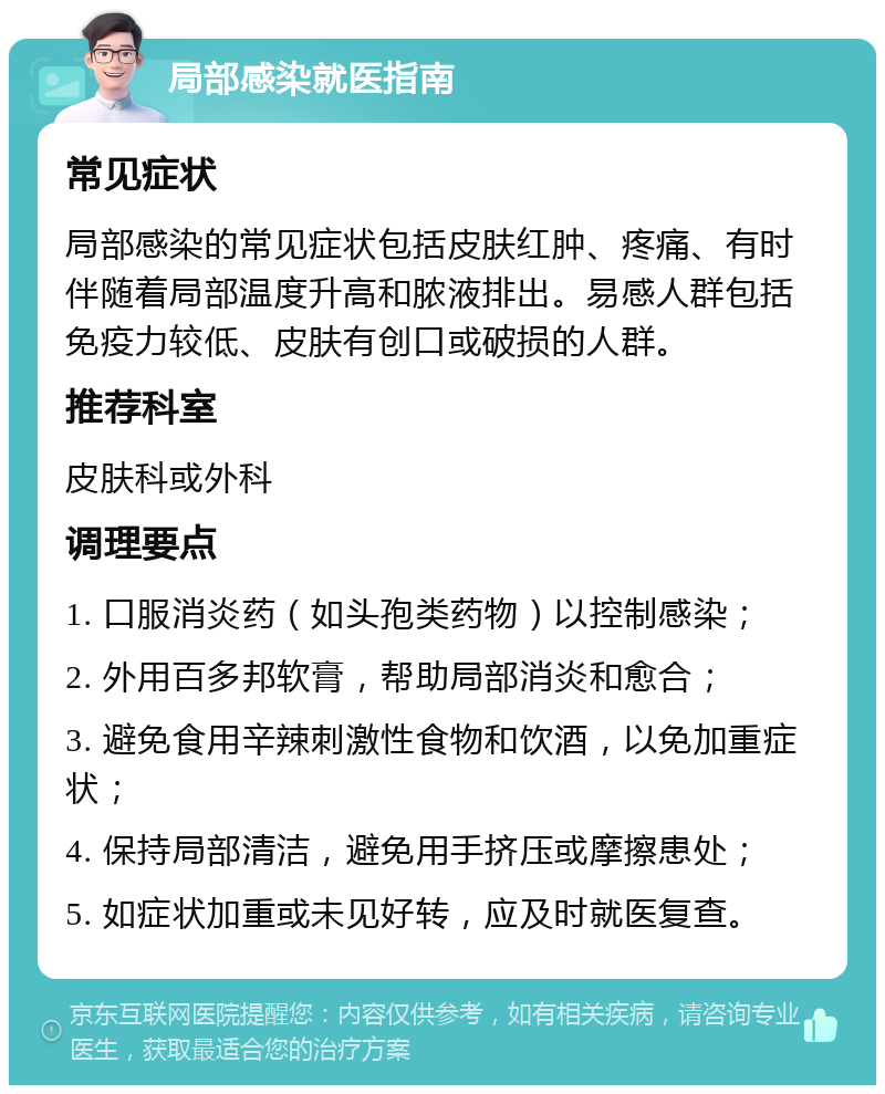 局部感染就医指南 常见症状 局部感染的常见症状包括皮肤红肿、疼痛、有时伴随着局部温度升高和脓液排出。易感人群包括免疫力较低、皮肤有创口或破损的人群。 推荐科室 皮肤科或外科 调理要点 1. 口服消炎药（如头孢类药物）以控制感染； 2. 外用百多邦软膏，帮助局部消炎和愈合； 3. 避免食用辛辣刺激性食物和饮酒，以免加重症状； 4. 保持局部清洁，避免用手挤压或摩擦患处； 5. 如症状加重或未见好转，应及时就医复查。