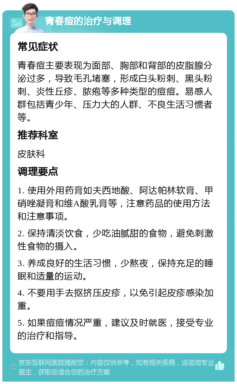 青春痘的治疗与调理 常见症状 青春痘主要表现为面部、胸部和背部的皮脂腺分泌过多，导致毛孔堵塞，形成白头粉刺、黑头粉刺、炎性丘疹、脓疱等多种类型的痘痘。易感人群包括青少年、压力大的人群、不良生活习惯者等。 推荐科室 皮肤科 调理要点 1. 使用外用药膏如夫西地酸、阿达帕林软膏、甲硝唑凝膏和维A酸乳膏等，注意药品的使用方法和注意事项。 2. 保持清淡饮食，少吃油腻甜的食物，避免刺激性食物的摄入。 3. 养成良好的生活习惯，少熬夜，保持充足的睡眠和适量的运动。 4. 不要用手去抠挤压皮疹，以免引起皮疹感染加重。 5. 如果痘痘情况严重，建议及时就医，接受专业的治疗和指导。