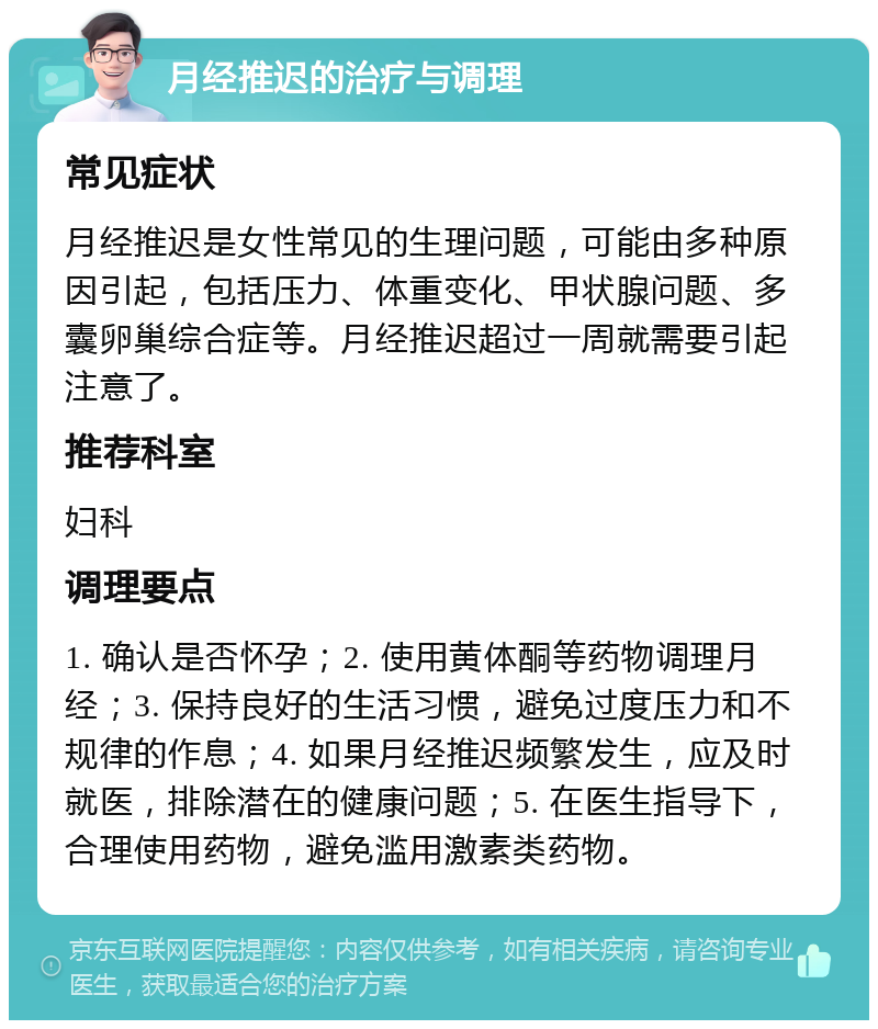 月经推迟的治疗与调理 常见症状 月经推迟是女性常见的生理问题，可能由多种原因引起，包括压力、体重变化、甲状腺问题、多囊卵巢综合症等。月经推迟超过一周就需要引起注意了。 推荐科室 妇科 调理要点 1. 确认是否怀孕；2. 使用黄体酮等药物调理月经；3. 保持良好的生活习惯，避免过度压力和不规律的作息；4. 如果月经推迟频繁发生，应及时就医，排除潜在的健康问题；5. 在医生指导下，合理使用药物，避免滥用激素类药物。