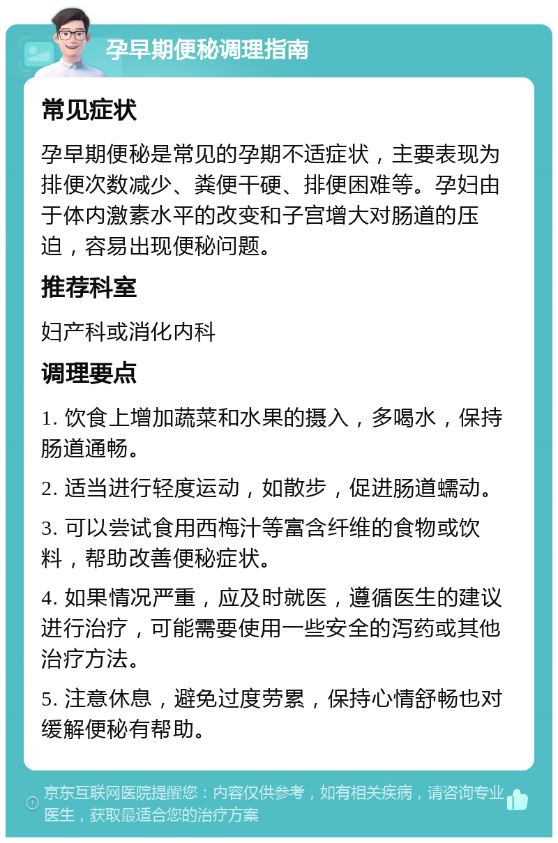 孕早期便秘调理指南 常见症状 孕早期便秘是常见的孕期不适症状，主要表现为排便次数减少、粪便干硬、排便困难等。孕妇由于体内激素水平的改变和子宫增大对肠道的压迫，容易出现便秘问题。 推荐科室 妇产科或消化内科 调理要点 1. 饮食上增加蔬菜和水果的摄入，多喝水，保持肠道通畅。 2. 适当进行轻度运动，如散步，促进肠道蠕动。 3. 可以尝试食用西梅汁等富含纤维的食物或饮料，帮助改善便秘症状。 4. 如果情况严重，应及时就医，遵循医生的建议进行治疗，可能需要使用一些安全的泻药或其他治疗方法。 5. 注意休息，避免过度劳累，保持心情舒畅也对缓解便秘有帮助。