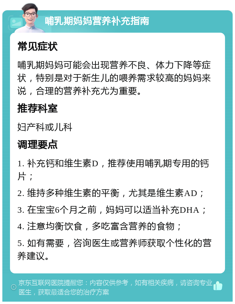 哺乳期妈妈营养补充指南 常见症状 哺乳期妈妈可能会出现营养不良、体力下降等症状，特别是对于新生儿的喂养需求较高的妈妈来说，合理的营养补充尤为重要。 推荐科室 妇产科或儿科 调理要点 1. 补充钙和维生素D，推荐使用哺乳期专用的钙片； 2. 维持多种维生素的平衡，尤其是维生素AD； 3. 在宝宝6个月之前，妈妈可以适当补充DHA； 4. 注意均衡饮食，多吃富含营养的食物； 5. 如有需要，咨询医生或营养师获取个性化的营养建议。