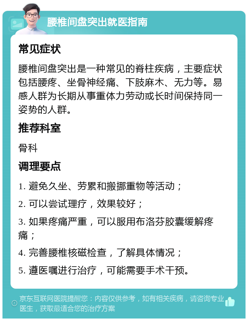 腰椎间盘突出就医指南 常见症状 腰椎间盘突出是一种常见的脊柱疾病，主要症状包括腰疼、坐骨神经痛、下肢麻木、无力等。易感人群为长期从事重体力劳动或长时间保持同一姿势的人群。 推荐科室 骨科 调理要点 1. 避免久坐、劳累和搬挪重物等活动； 2. 可以尝试理疗，效果较好； 3. 如果疼痛严重，可以服用布洛芬胶囊缓解疼痛； 4. 完善腰椎核磁检查，了解具体情况； 5. 遵医嘱进行治疗，可能需要手术干预。