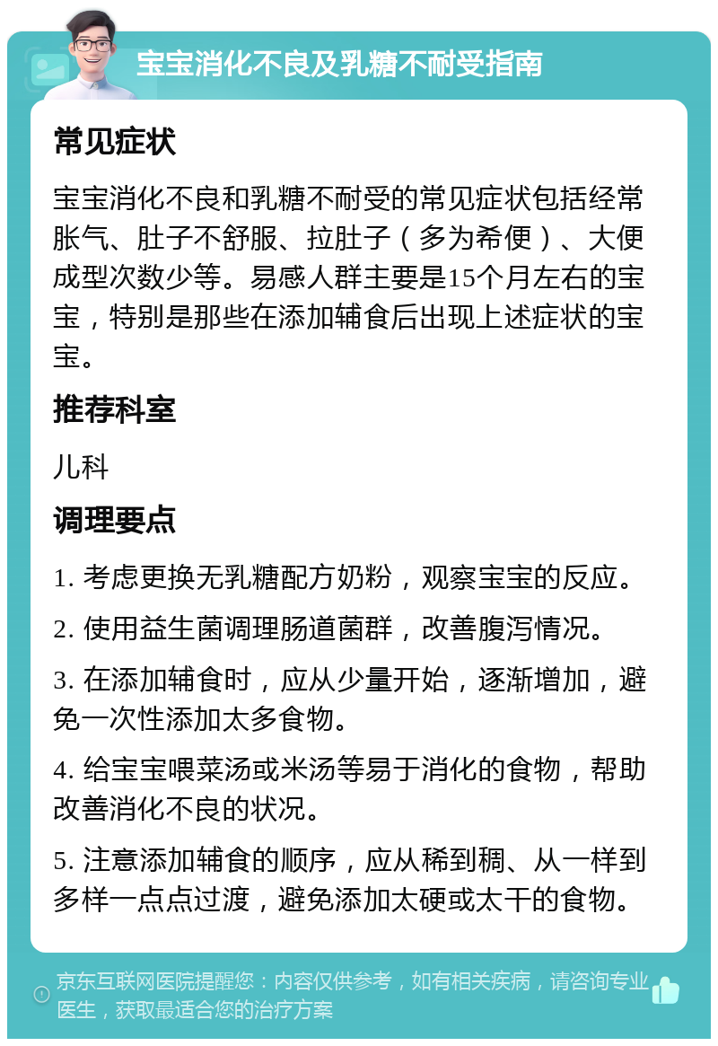 宝宝消化不良及乳糖不耐受指南 常见症状 宝宝消化不良和乳糖不耐受的常见症状包括经常胀气、肚子不舒服、拉肚子（多为希便）、大便成型次数少等。易感人群主要是15个月左右的宝宝，特别是那些在添加辅食后出现上述症状的宝宝。 推荐科室 儿科 调理要点 1. 考虑更换无乳糖配方奶粉，观察宝宝的反应。 2. 使用益生菌调理肠道菌群，改善腹泻情况。 3. 在添加辅食时，应从少量开始，逐渐增加，避免一次性添加太多食物。 4. 给宝宝喂菜汤或米汤等易于消化的食物，帮助改善消化不良的状况。 5. 注意添加辅食的顺序，应从稀到稠、从一样到多样一点点过渡，避免添加太硬或太干的食物。