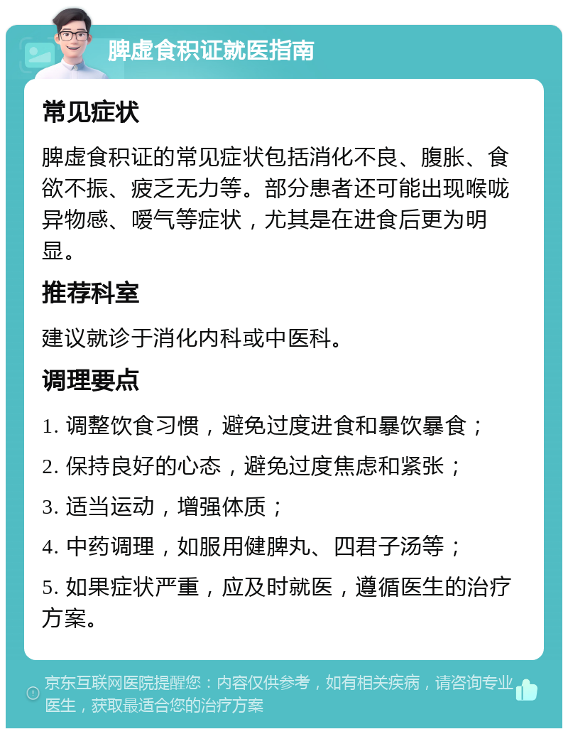 脾虚食积证就医指南 常见症状 脾虚食积证的常见症状包括消化不良、腹胀、食欲不振、疲乏无力等。部分患者还可能出现喉咙异物感、嗳气等症状，尤其是在进食后更为明显。 推荐科室 建议就诊于消化内科或中医科。 调理要点 1. 调整饮食习惯，避免过度进食和暴饮暴食； 2. 保持良好的心态，避免过度焦虑和紧张； 3. 适当运动，增强体质； 4. 中药调理，如服用健脾丸、四君子汤等； 5. 如果症状严重，应及时就医，遵循医生的治疗方案。