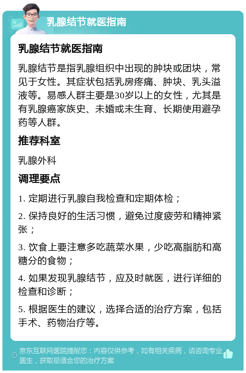 乳腺结节就医指南 乳腺结节就医指南 乳腺结节是指乳腺组织中出现的肿块或团块，常见于女性。其症状包括乳房疼痛、肿块、乳头溢液等。易感人群主要是30岁以上的女性，尤其是有乳腺癌家族史、未婚或未生育、长期使用避孕药等人群。 推荐科室 乳腺外科 调理要点 1. 定期进行乳腺自我检查和定期体检； 2. 保持良好的生活习惯，避免过度疲劳和精神紧张； 3. 饮食上要注意多吃蔬菜水果，少吃高脂肪和高糖分的食物； 4. 如果发现乳腺结节，应及时就医，进行详细的检查和诊断； 5. 根据医生的建议，选择合适的治疗方案，包括手术、药物治疗等。