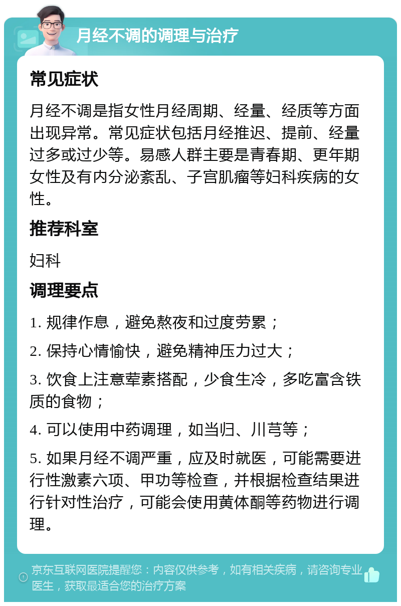 月经不调的调理与治疗 常见症状 月经不调是指女性月经周期、经量、经质等方面出现异常。常见症状包括月经推迟、提前、经量过多或过少等。易感人群主要是青春期、更年期女性及有内分泌紊乱、子宫肌瘤等妇科疾病的女性。 推荐科室 妇科 调理要点 1. 规律作息，避免熬夜和过度劳累； 2. 保持心情愉快，避免精神压力过大； 3. 饮食上注意荤素搭配，少食生冷，多吃富含铁质的食物； 4. 可以使用中药调理，如当归、川芎等； 5. 如果月经不调严重，应及时就医，可能需要进行性激素六项、甲功等检查，并根据检查结果进行针对性治疗，可能会使用黄体酮等药物进行调理。