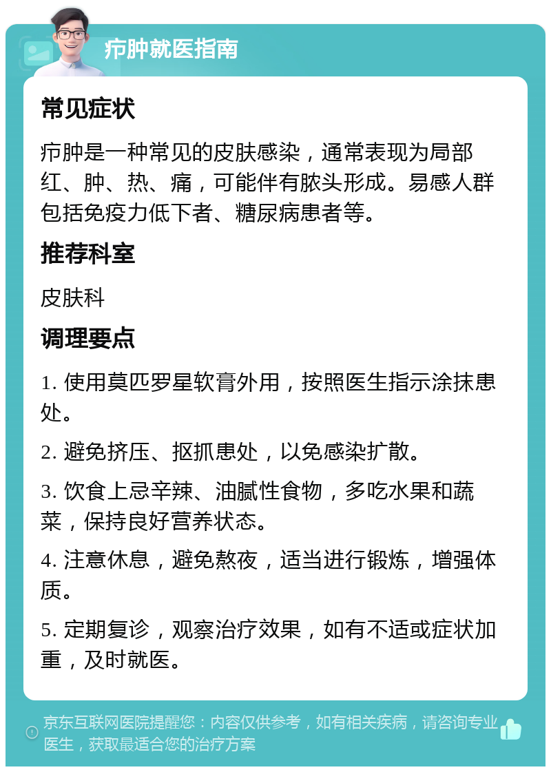 疖肿就医指南 常见症状 疖肿是一种常见的皮肤感染，通常表现为局部红、肿、热、痛，可能伴有脓头形成。易感人群包括免疫力低下者、糖尿病患者等。 推荐科室 皮肤科 调理要点 1. 使用莫匹罗星软膏外用，按照医生指示涂抹患处。 2. 避免挤压、抠抓患处，以免感染扩散。 3. 饮食上忌辛辣、油腻性食物，多吃水果和蔬菜，保持良好营养状态。 4. 注意休息，避免熬夜，适当进行锻炼，增强体质。 5. 定期复诊，观察治疗效果，如有不适或症状加重，及时就医。