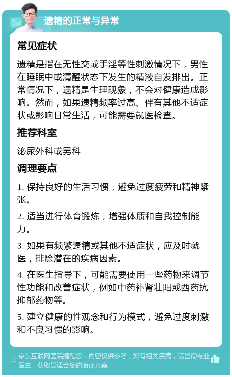 遗精的正常与异常 常见症状 遗精是指在无性交或手淫等性刺激情况下，男性在睡眠中或清醒状态下发生的精液自发排出。正常情况下，遗精是生理现象，不会对健康造成影响。然而，如果遗精频率过高、伴有其他不适症状或影响日常生活，可能需要就医检查。 推荐科室 泌尿外科或男科 调理要点 1. 保持良好的生活习惯，避免过度疲劳和精神紧张。 2. 适当进行体育锻炼，增强体质和自我控制能力。 3. 如果有频繁遗精或其他不适症状，应及时就医，排除潜在的疾病因素。 4. 在医生指导下，可能需要使用一些药物来调节性功能和改善症状，例如中药补肾壮阳或西药抗抑郁药物等。 5. 建立健康的性观念和行为模式，避免过度刺激和不良习惯的影响。