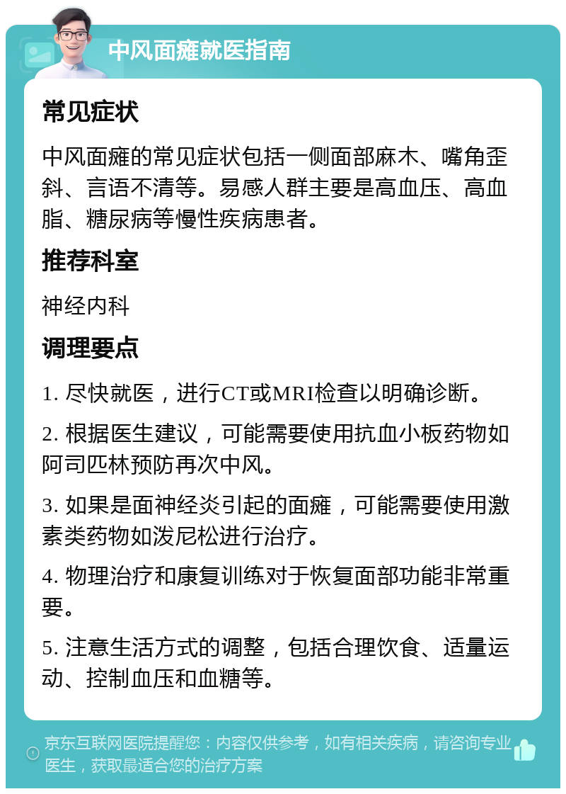 中风面瘫就医指南 常见症状 中风面瘫的常见症状包括一侧面部麻木、嘴角歪斜、言语不清等。易感人群主要是高血压、高血脂、糖尿病等慢性疾病患者。 推荐科室 神经内科 调理要点 1. 尽快就医，进行CT或MRI检查以明确诊断。 2. 根据医生建议，可能需要使用抗血小板药物如阿司匹林预防再次中风。 3. 如果是面神经炎引起的面瘫，可能需要使用激素类药物如泼尼松进行治疗。 4. 物理治疗和康复训练对于恢复面部功能非常重要。 5. 注意生活方式的调整，包括合理饮食、适量运动、控制血压和血糖等。