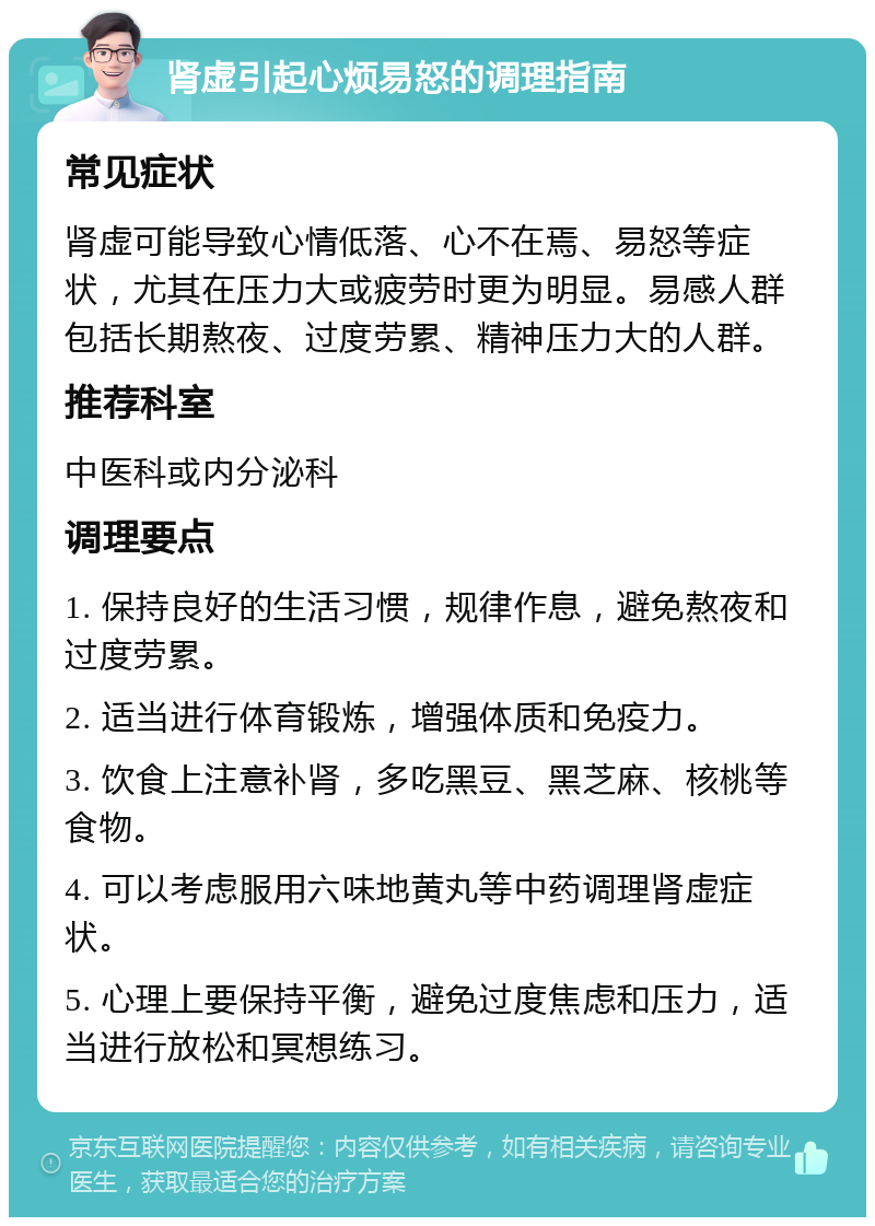 肾虚引起心烦易怒的调理指南 常见症状 肾虚可能导致心情低落、心不在焉、易怒等症状，尤其在压力大或疲劳时更为明显。易感人群包括长期熬夜、过度劳累、精神压力大的人群。 推荐科室 中医科或内分泌科 调理要点 1. 保持良好的生活习惯，规律作息，避免熬夜和过度劳累。 2. 适当进行体育锻炼，增强体质和免疫力。 3. 饮食上注意补肾，多吃黑豆、黑芝麻、核桃等食物。 4. 可以考虑服用六味地黄丸等中药调理肾虚症状。 5. 心理上要保持平衡，避免过度焦虑和压力，适当进行放松和冥想练习。