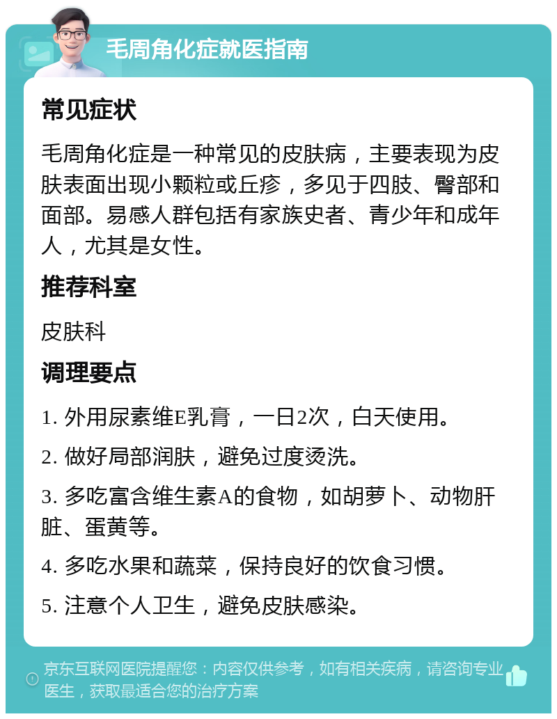 毛周角化症就医指南 常见症状 毛周角化症是一种常见的皮肤病，主要表现为皮肤表面出现小颗粒或丘疹，多见于四肢、臀部和面部。易感人群包括有家族史者、青少年和成年人，尤其是女性。 推荐科室 皮肤科 调理要点 1. 外用尿素维E乳膏，一日2次，白天使用。 2. 做好局部润肤，避免过度烫洗。 3. 多吃富含维生素A的食物，如胡萝卜、动物肝脏、蛋黄等。 4. 多吃水果和蔬菜，保持良好的饮食习惯。 5. 注意个人卫生，避免皮肤感染。