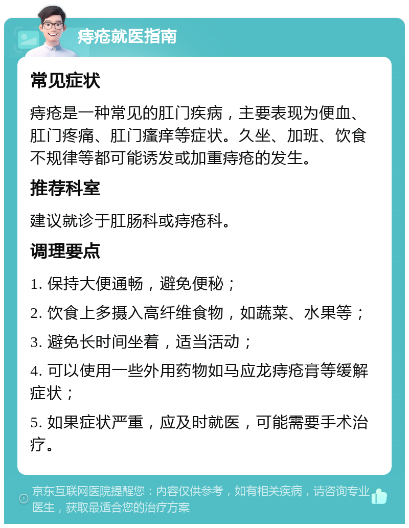 痔疮就医指南 常见症状 痔疮是一种常见的肛门疾病，主要表现为便血、肛门疼痛、肛门瘙痒等症状。久坐、加班、饮食不规律等都可能诱发或加重痔疮的发生。 推荐科室 建议就诊于肛肠科或痔疮科。 调理要点 1. 保持大便通畅，避免便秘； 2. 饮食上多摄入高纤维食物，如蔬菜、水果等； 3. 避免长时间坐着，适当活动； 4. 可以使用一些外用药物如马应龙痔疮膏等缓解症状； 5. 如果症状严重，应及时就医，可能需要手术治疗。