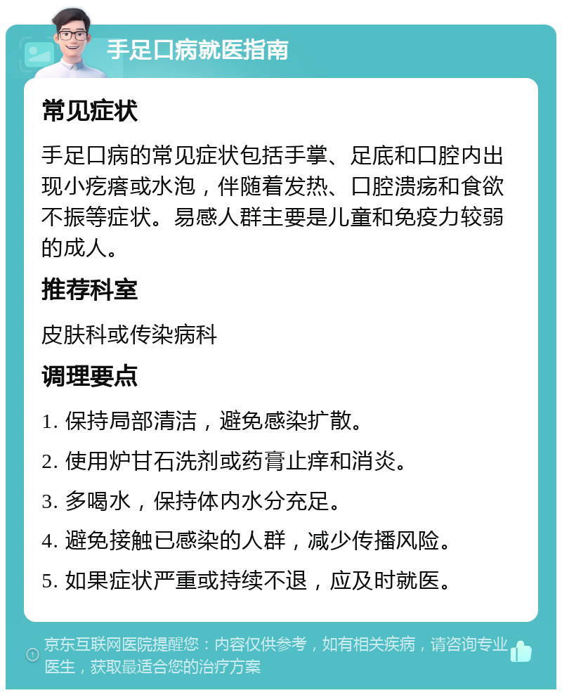 手足口病就医指南 常见症状 手足口病的常见症状包括手掌、足底和口腔内出现小疙瘩或水泡，伴随着发热、口腔溃疡和食欲不振等症状。易感人群主要是儿童和免疫力较弱的成人。 推荐科室 皮肤科或传染病科 调理要点 1. 保持局部清洁，避免感染扩散。 2. 使用炉甘石洗剂或药膏止痒和消炎。 3. 多喝水，保持体内水分充足。 4. 避免接触已感染的人群，减少传播风险。 5. 如果症状严重或持续不退，应及时就医。