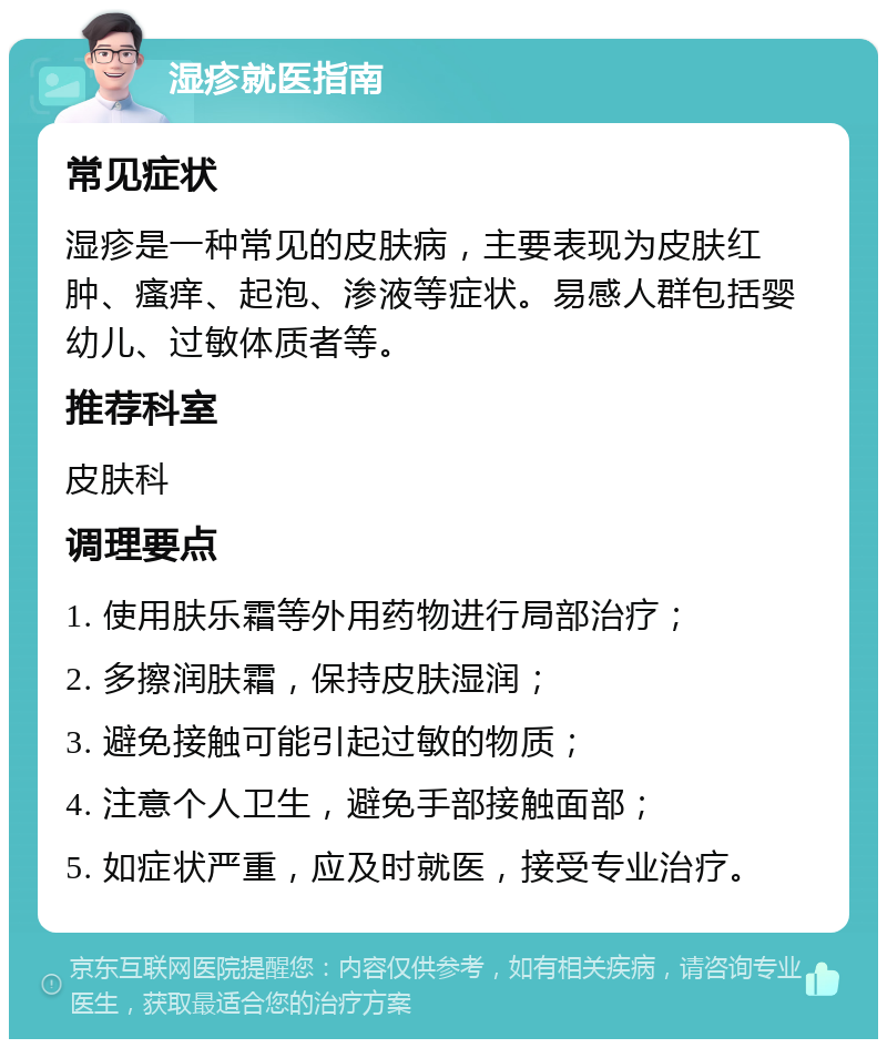 湿疹就医指南 常见症状 湿疹是一种常见的皮肤病，主要表现为皮肤红肿、瘙痒、起泡、渗液等症状。易感人群包括婴幼儿、过敏体质者等。 推荐科室 皮肤科 调理要点 1. 使用肤乐霜等外用药物进行局部治疗； 2. 多擦润肤霜，保持皮肤湿润； 3. 避免接触可能引起过敏的物质； 4. 注意个人卫生，避免手部接触面部； 5. 如症状严重，应及时就医，接受专业治疗。