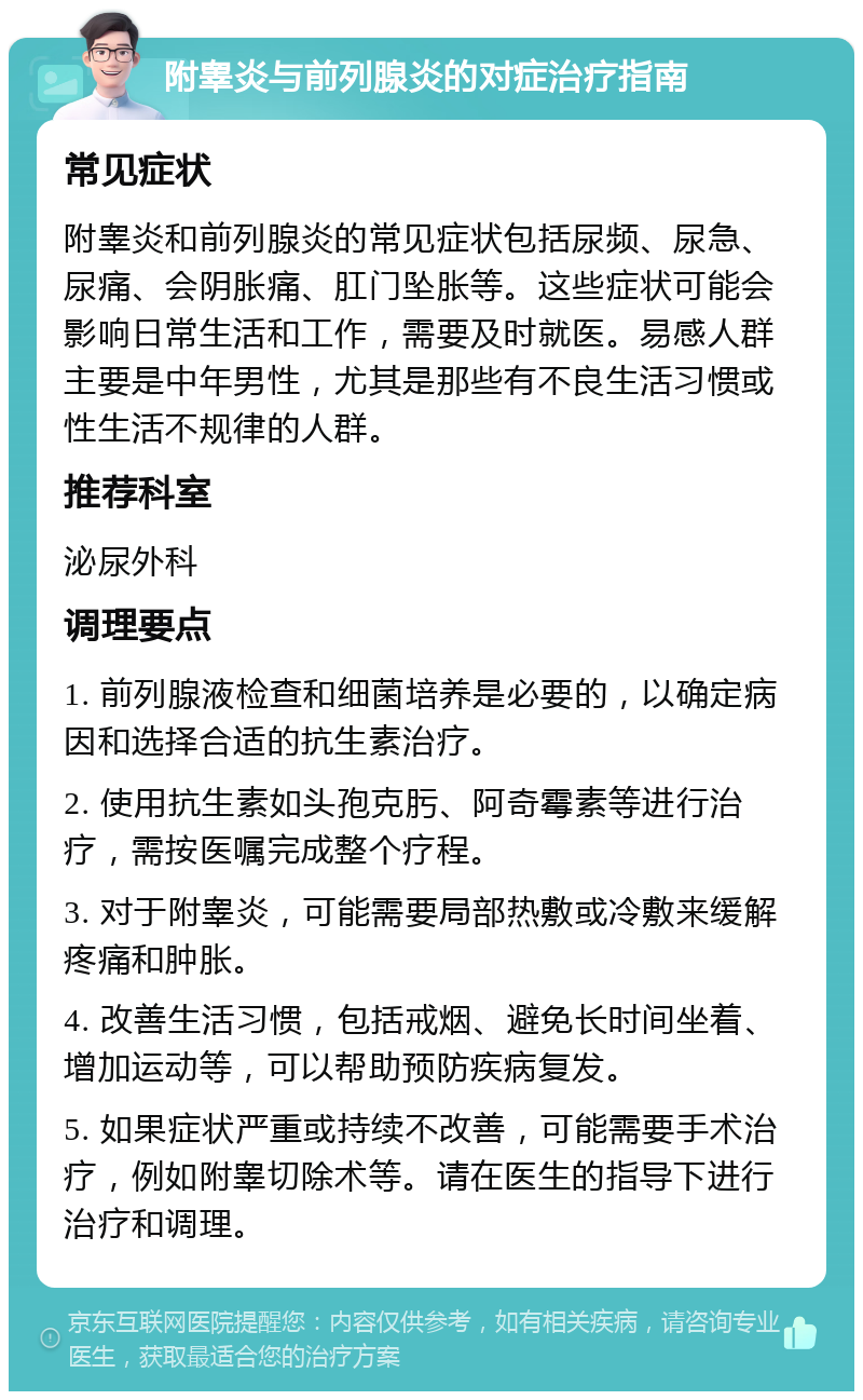 附睾炎与前列腺炎的对症治疗指南 常见症状 附睾炎和前列腺炎的常见症状包括尿频、尿急、尿痛、会阴胀痛、肛门坠胀等。这些症状可能会影响日常生活和工作，需要及时就医。易感人群主要是中年男性，尤其是那些有不良生活习惯或性生活不规律的人群。 推荐科室 泌尿外科 调理要点 1. 前列腺液检查和细菌培养是必要的，以确定病因和选择合适的抗生素治疗。 2. 使用抗生素如头孢克肟、阿奇霉素等进行治疗，需按医嘱完成整个疗程。 3. 对于附睾炎，可能需要局部热敷或冷敷来缓解疼痛和肿胀。 4. 改善生活习惯，包括戒烟、避免长时间坐着、增加运动等，可以帮助预防疾病复发。 5. 如果症状严重或持续不改善，可能需要手术治疗，例如附睾切除术等。请在医生的指导下进行治疗和调理。