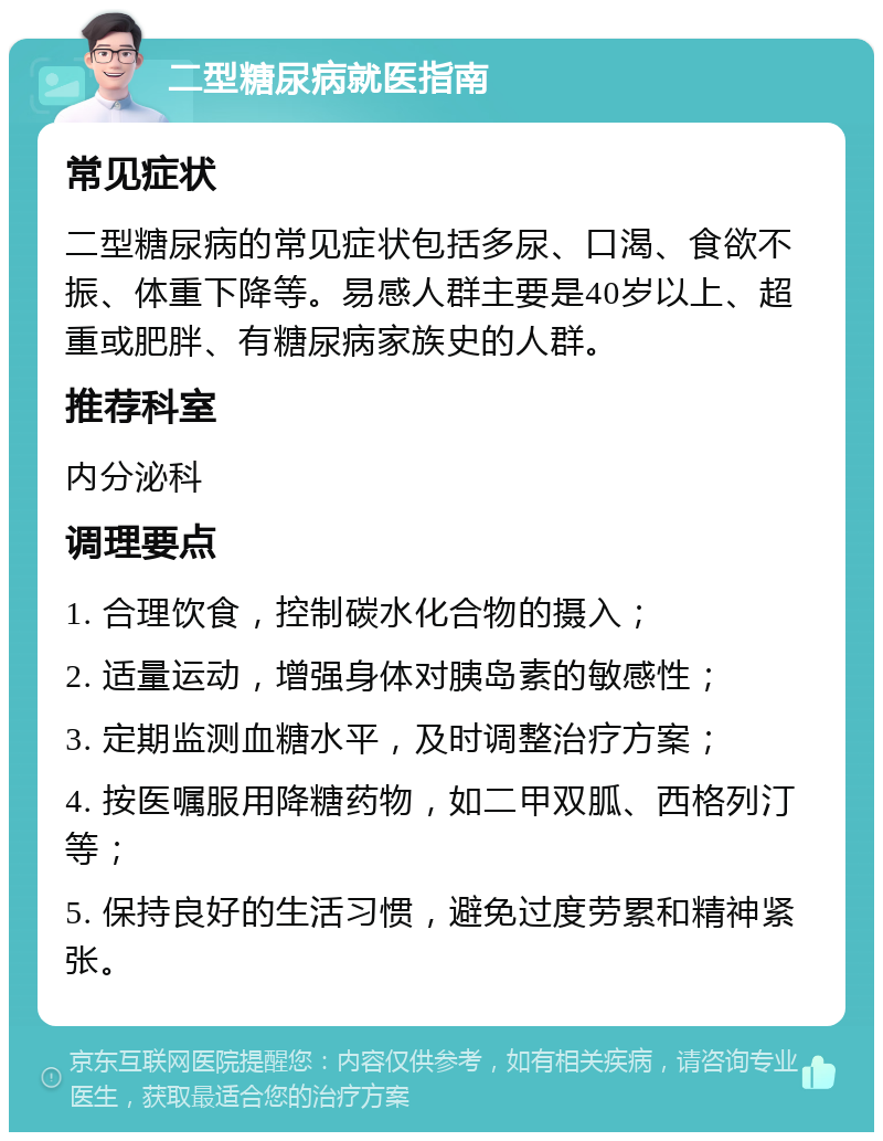 二型糖尿病就医指南 常见症状 二型糖尿病的常见症状包括多尿、口渴、食欲不振、体重下降等。易感人群主要是40岁以上、超重或肥胖、有糖尿病家族史的人群。 推荐科室 内分泌科 调理要点 1. 合理饮食，控制碳水化合物的摄入； 2. 适量运动，增强身体对胰岛素的敏感性； 3. 定期监测血糖水平，及时调整治疗方案； 4. 按医嘱服用降糖药物，如二甲双胍、西格列汀等； 5. 保持良好的生活习惯，避免过度劳累和精神紧张。