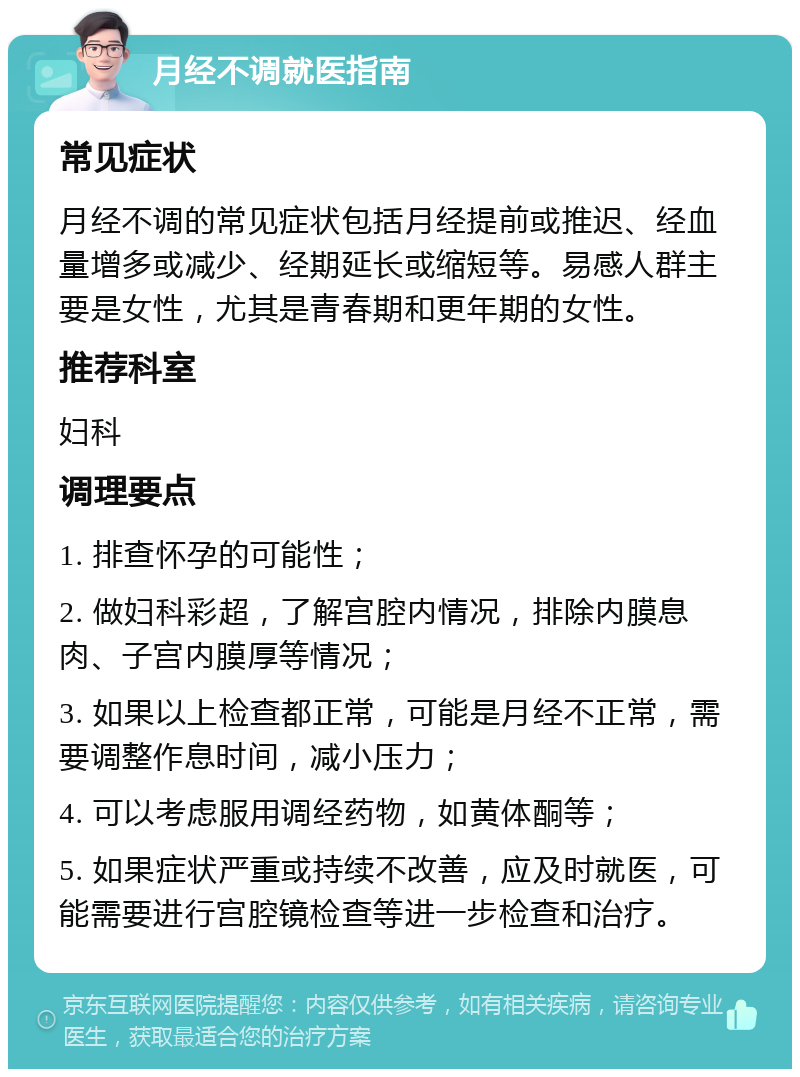 月经不调就医指南 常见症状 月经不调的常见症状包括月经提前或推迟、经血量增多或减少、经期延长或缩短等。易感人群主要是女性，尤其是青春期和更年期的女性。 推荐科室 妇科 调理要点 1. 排查怀孕的可能性； 2. 做妇科彩超，了解宫腔内情况，排除内膜息肉、子宫内膜厚等情况； 3. 如果以上检查都正常，可能是月经不正常，需要调整作息时间，减小压力； 4. 可以考虑服用调经药物，如黄体酮等； 5. 如果症状严重或持续不改善，应及时就医，可能需要进行宫腔镜检查等进一步检查和治疗。