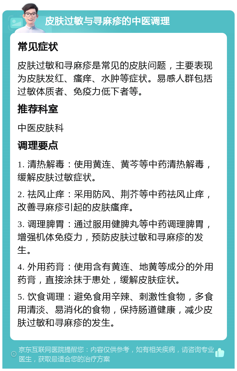 皮肤过敏与寻麻疹的中医调理 常见症状 皮肤过敏和寻麻疹是常见的皮肤问题，主要表现为皮肤发红、瘙痒、水肿等症状。易感人群包括过敏体质者、免疫力低下者等。 推荐科室 中医皮肤科 调理要点 1. 清热解毒：使用黄连、黄芩等中药清热解毒，缓解皮肤过敏症状。 2. 祛风止痒：采用防风、荆芥等中药祛风止痒，改善寻麻疹引起的皮肤瘙痒。 3. 调理脾胃：通过服用健脾丸等中药调理脾胃，增强机体免疫力，预防皮肤过敏和寻麻疹的发生。 4. 外用药膏：使用含有黄连、地黄等成分的外用药膏，直接涂抹于患处，缓解皮肤症状。 5. 饮食调理：避免食用辛辣、刺激性食物，多食用清淡、易消化的食物，保持肠道健康，减少皮肤过敏和寻麻疹的发生。