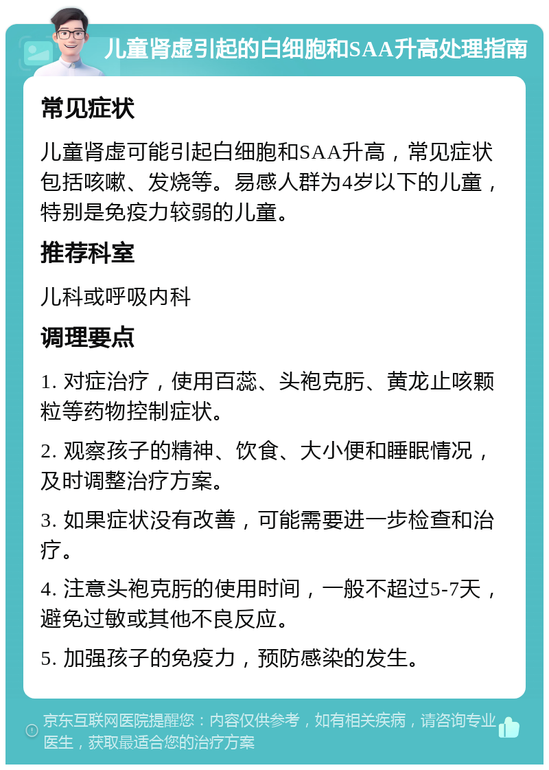 儿童肾虚引起的白细胞和SAA升高处理指南 常见症状 儿童肾虚可能引起白细胞和SAA升高，常见症状包括咳嗽、发烧等。易感人群为4岁以下的儿童，特别是免疫力较弱的儿童。 推荐科室 儿科或呼吸内科 调理要点 1. 对症治疗，使用百蕊、头袍克肟、黄龙止咳颗粒等药物控制症状。 2. 观察孩子的精神、饮食、大小便和睡眠情况，及时调整治疗方案。 3. 如果症状没有改善，可能需要进一步检查和治疗。 4. 注意头袍克肟的使用时间，一般不超过5-7天，避免过敏或其他不良反应。 5. 加强孩子的免疫力，预防感染的发生。