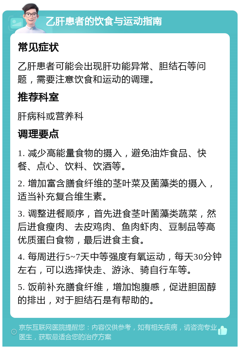 乙肝患者的饮食与运动指南 常见症状 乙肝患者可能会出现肝功能异常、胆结石等问题，需要注意饮食和运动的调理。 推荐科室 肝病科或营养科 调理要点 1. 减少高能量食物的摄入，避免油炸食品、快餐、点心、饮料、饮酒等。 2. 增加富含膳食纤维的茎叶菜及菌藻类的摄入，适当补充复合维生素。 3. 调整进餐顺序，首先进食茎叶菌藻类蔬菜，然后进食瘦肉、去皮鸡肉、鱼肉虾肉、豆制品等高优质蛋白食物，最后进食主食。 4. 每周进行5~7天中等强度有氧运动，每天30分钟左右，可以选择快走、游泳、骑自行车等。 5. 饭前补充膳食纤维，增加饱腹感，促进胆固醇的排出，对于胆结石是有帮助的。