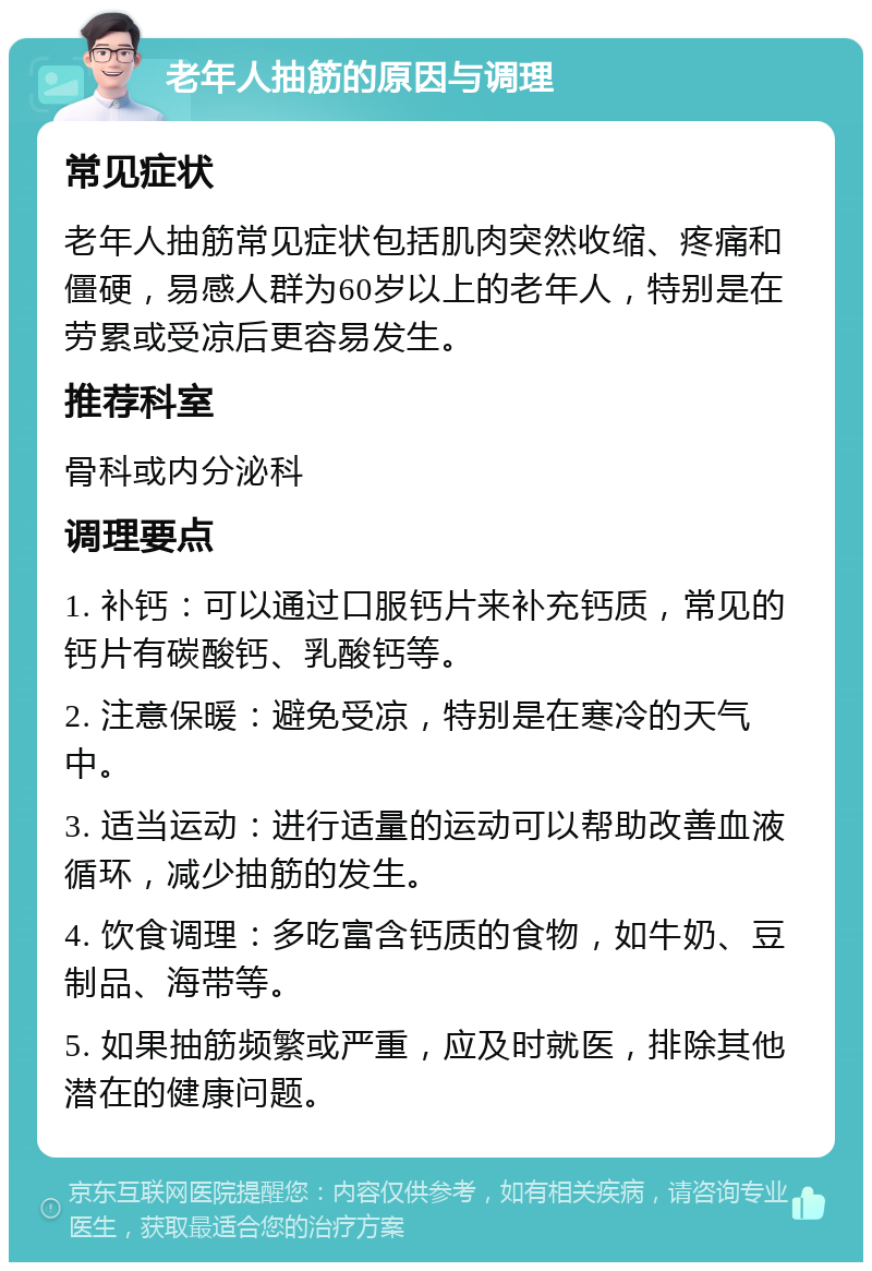 老年人抽筋的原因与调理 常见症状 老年人抽筋常见症状包括肌肉突然收缩、疼痛和僵硬，易感人群为60岁以上的老年人，特别是在劳累或受凉后更容易发生。 推荐科室 骨科或内分泌科 调理要点 1. 补钙：可以通过口服钙片来补充钙质，常见的钙片有碳酸钙、乳酸钙等。 2. 注意保暖：避免受凉，特别是在寒冷的天气中。 3. 适当运动：进行适量的运动可以帮助改善血液循环，减少抽筋的发生。 4. 饮食调理：多吃富含钙质的食物，如牛奶、豆制品、海带等。 5. 如果抽筋频繁或严重，应及时就医，排除其他潜在的健康问题。