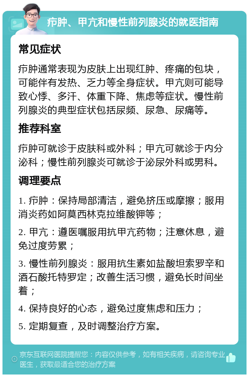 疖肿、甲亢和慢性前列腺炎的就医指南 常见症状 疖肿通常表现为皮肤上出现红肿、疼痛的包块，可能伴有发热、乏力等全身症状。甲亢则可能导致心悸、多汗、体重下降、焦虑等症状。慢性前列腺炎的典型症状包括尿频、尿急、尿痛等。 推荐科室 疖肿可就诊于皮肤科或外科；甲亢可就诊于内分泌科；慢性前列腺炎可就诊于泌尿外科或男科。 调理要点 1. 疖肿：保持局部清洁，避免挤压或摩擦；服用消炎药如阿莫西林克拉维酸钾等； 2. 甲亢：遵医嘱服用抗甲亢药物；注意休息，避免过度劳累； 3. 慢性前列腺炎：服用抗生素如盐酸坦索罗辛和酒石酸托特罗定；改善生活习惯，避免长时间坐着； 4. 保持良好的心态，避免过度焦虑和压力； 5. 定期复查，及时调整治疗方案。