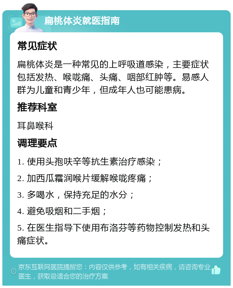 扁桃体炎就医指南 常见症状 扁桃体炎是一种常见的上呼吸道感染，主要症状包括发热、喉咙痛、头痛、咽部红肿等。易感人群为儿童和青少年，但成年人也可能患病。 推荐科室 耳鼻喉科 调理要点 1. 使用头孢呋辛等抗生素治疗感染； 2. 加西瓜霜润喉片缓解喉咙疼痛； 3. 多喝水，保持充足的水分； 4. 避免吸烟和二手烟； 5. 在医生指导下使用布洛芬等药物控制发热和头痛症状。