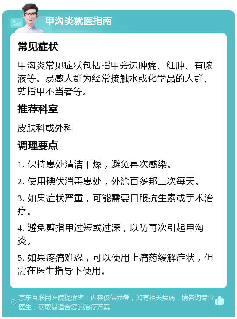 甲沟炎就医指南 常见症状 甲沟炎常见症状包括指甲旁边肿痛、红肿、有脓液等。易感人群为经常接触水或化学品的人群、剪指甲不当者等。 推荐科室 皮肤科或外科 调理要点 1. 保持患处清洁干燥，避免再次感染。 2. 使用碘伏消毒患处，外涂百多邦三次每天。 3. 如果症状严重，可能需要口服抗生素或手术治疗。 4. 避免剪指甲过短或过深，以防再次引起甲沟炎。 5. 如果疼痛难忍，可以使用止痛药缓解症状，但需在医生指导下使用。