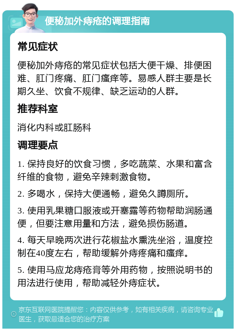 便秘加外痔疮的调理指南 常见症状 便秘加外痔疮的常见症状包括大便干燥、排便困难、肛门疼痛、肛门瘙痒等。易感人群主要是长期久坐、饮食不规律、缺乏运动的人群。 推荐科室 消化内科或肛肠科 调理要点 1. 保持良好的饮食习惯，多吃蔬菜、水果和富含纤维的食物，避免辛辣刺激食物。 2. 多喝水，保持大便通畅，避免久蹲厕所。 3. 使用乳果糖口服液或开塞露等药物帮助润肠通便，但要注意用量和方法，避免损伤肠道。 4. 每天早晚两次进行花椒盐水熏洗坐浴，温度控制在40度左右，帮助缓解外痔疼痛和瘙痒。 5. 使用马应龙痔疮膏等外用药物，按照说明书的用法进行使用，帮助减轻外痔症状。