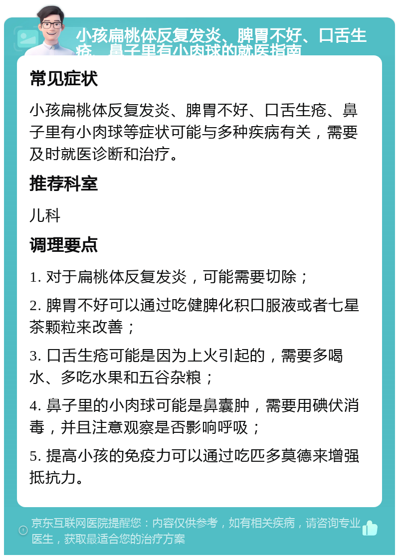 小孩扁桃体反复发炎、脾胃不好、口舌生疮、鼻子里有小肉球的就医指南 常见症状 小孩扁桃体反复发炎、脾胃不好、口舌生疮、鼻子里有小肉球等症状可能与多种疾病有关，需要及时就医诊断和治疗。 推荐科室 儿科 调理要点 1. 对于扁桃体反复发炎，可能需要切除； 2. 脾胃不好可以通过吃健脾化积口服液或者七星茶颗粒来改善； 3. 口舌生疮可能是因为上火引起的，需要多喝水、多吃水果和五谷杂粮； 4. 鼻子里的小肉球可能是鼻囊肿，需要用碘伏消毒，并且注意观察是否影响呼吸； 5. 提高小孩的免疫力可以通过吃匹多莫德来增强抵抗力。