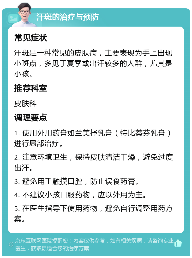 汗斑的治疗与预防 常见症状 汗斑是一种常见的皮肤病，主要表现为手上出现小斑点，多见于夏季或出汗较多的人群，尤其是小孩。 推荐科室 皮肤科 调理要点 1. 使用外用药膏如兰美抒乳膏（特比萘芬乳膏）进行局部治疗。 2. 注意环境卫生，保持皮肤清洁干燥，避免过度出汗。 3. 避免用手触摸口腔，防止误食药膏。 4. 不建议小孩口服药物，应以外用为主。 5. 在医生指导下使用药物，避免自行调整用药方案。