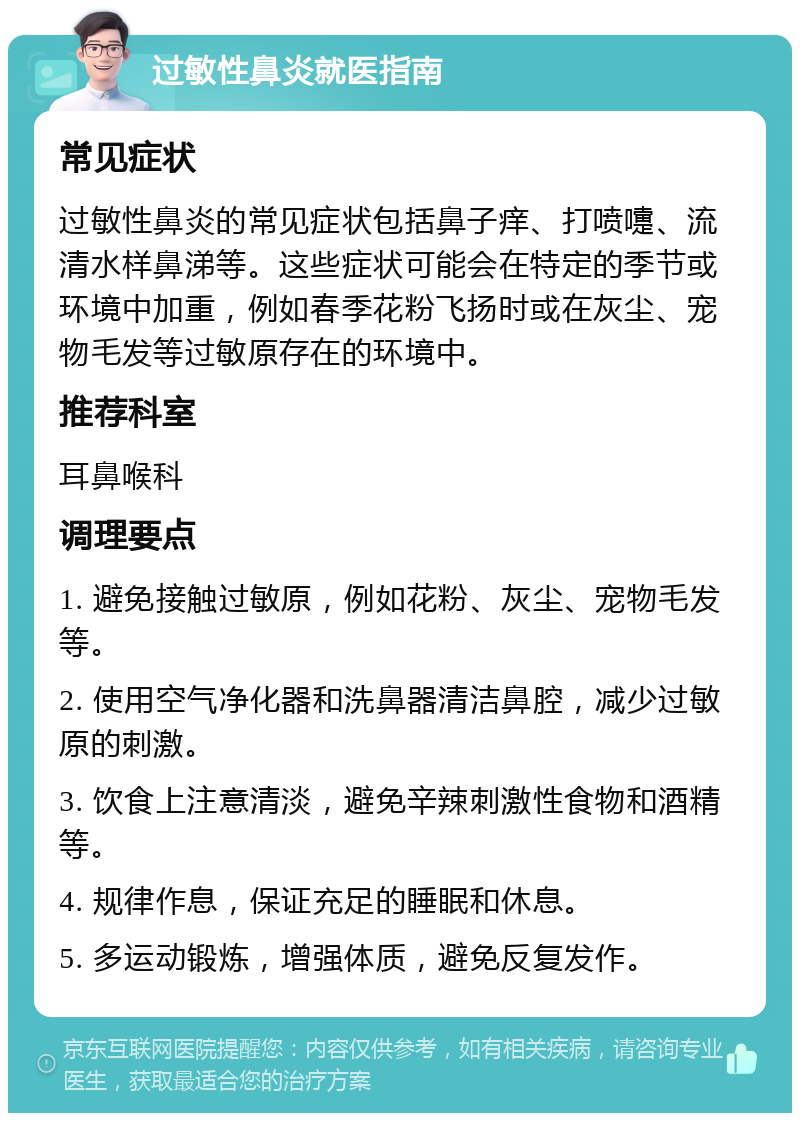 过敏性鼻炎就医指南 常见症状 过敏性鼻炎的常见症状包括鼻子痒、打喷嚏、流清水样鼻涕等。这些症状可能会在特定的季节或环境中加重，例如春季花粉飞扬时或在灰尘、宠物毛发等过敏原存在的环境中。 推荐科室 耳鼻喉科 调理要点 1. 避免接触过敏原，例如花粉、灰尘、宠物毛发等。 2. 使用空气净化器和洗鼻器清洁鼻腔，减少过敏原的刺激。 3. 饮食上注意清淡，避免辛辣刺激性食物和酒精等。 4. 规律作息，保证充足的睡眠和休息。 5. 多运动锻炼，增强体质，避免反复发作。