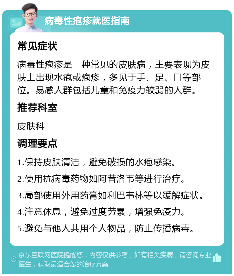 病毒性疱疹就医指南 常见症状 病毒性疱疹是一种常见的皮肤病，主要表现为皮肤上出现水疱或疱疹，多见于手、足、口等部位。易感人群包括儿童和免疫力较弱的人群。 推荐科室 皮肤科 调理要点 1.保持皮肤清洁，避免破损的水疱感染。 2.使用抗病毒药物如阿昔洛韦等进行治疗。 3.局部使用外用药膏如利巴韦林等以缓解症状。 4.注意休息，避免过度劳累，增强免疫力。 5.避免与他人共用个人物品，防止传播病毒。