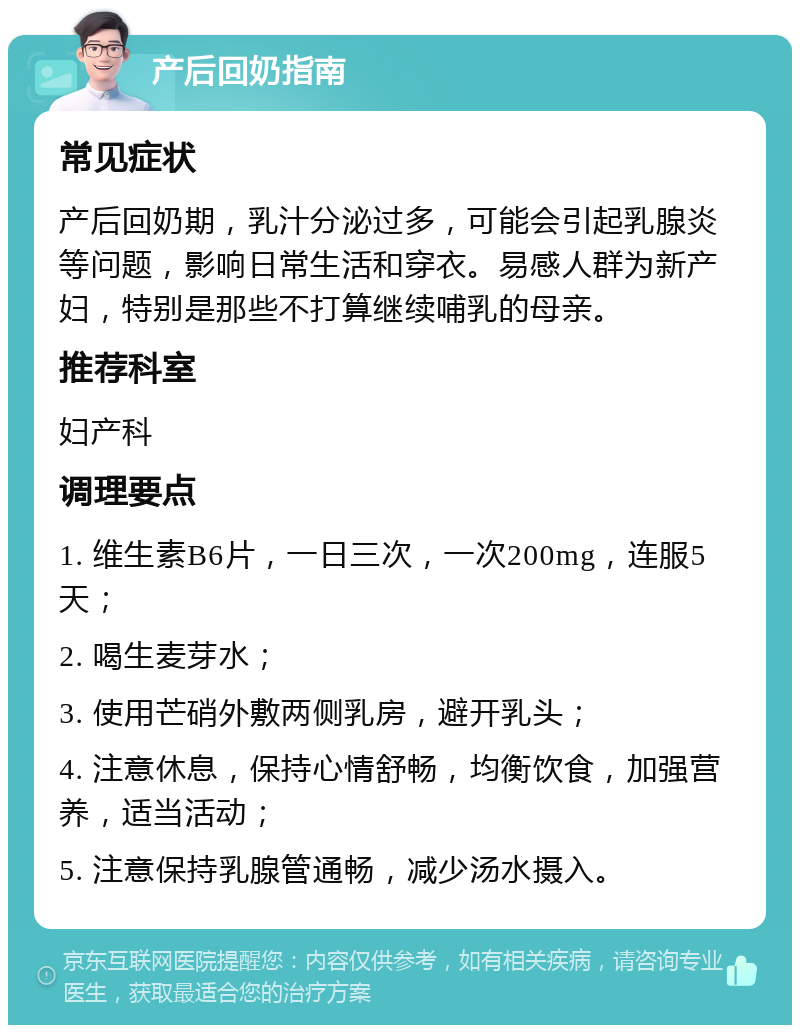 产后回奶指南 常见症状 产后回奶期，乳汁分泌过多，可能会引起乳腺炎等问题，影响日常生活和穿衣。易感人群为新产妇，特别是那些不打算继续哺乳的母亲。 推荐科室 妇产科 调理要点 1. 维生素B6片，一日三次，一次200mg，连服5天； 2. 喝生麦芽水； 3. 使用芒硝外敷两侧乳房，避开乳头； 4. 注意休息，保持心情舒畅，均衡饮食，加强营养，适当活动； 5. 注意保持乳腺管通畅，减少汤水摄入。